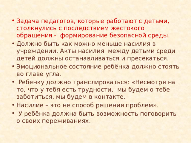Задача педагогов, которые работают с детьми, столкнулись с последствием жестокого обращения - формирование безопасной среды. Должно быть как можно меньше насилия в учреждении. Акты насилия между детьми среди детей должны останавливаться и пресекаться. Эмоциональное состояние ребёнка должно стоять во главе угла.  Ребенку должно транслироваться: «Несмотря на то, что у тебя есть трудности, мы будем о тебе заботиться, мы будем в контакте. Насилие – это не способ решения проблем».  У ребёнка должна быть возможность поговорить о своих переживаниях. 