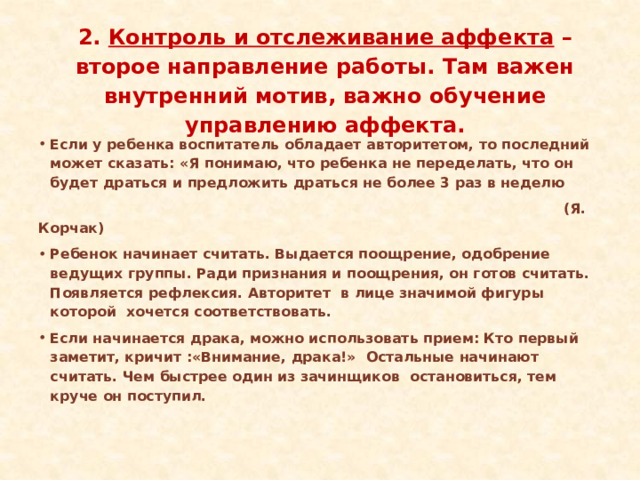  2. Контроль и отслеживание аффекта – второе направление работы. Там важен внутренний мотив, важно обучение управлению аффекта.   Если у ребенка воспитатель обладает авторитетом, то последний может сказать: «Я понимаю, что ребенка не переделать, что он будет драться и предложить драться не более 3 раз в неделю  (Я. Корчак) Ребенок начинает считать. Выдается поощрение, одобрение ведущих группы. Ради признания и поощрения, он готов считать. Появляется рефлексия. Авторитет в лице значимой фигуры которой хочется соответствовать. Если начинается драка, можно использовать прием: Кто первый заметит, кричит :«Внимание, драка!» Остальные начинают считать. Чем быстрее один из зачинщиков остановиться, тем круче он поступил. 