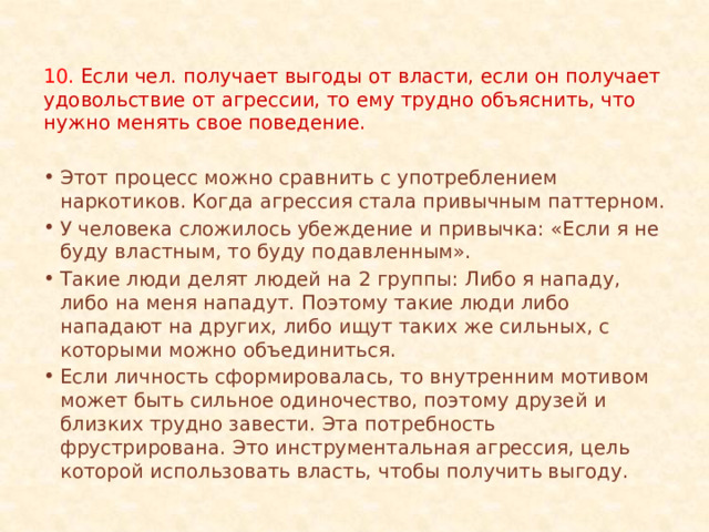 10. Если чел. получает выгоды от власти, если он получает удовольствие от агрессии, то ему трудно объяснить, что нужно менять свое поведение. Этот процесс можно сравнить с употреблением наркотиков. Когда агрессия стала привычным паттерном. У человека сложилось убеждение и привычка: «Если я не буду властным, то буду подавленным». Такие люди делят людей на 2 группы: Либо я нападу, либо на меня нападут. Поэтому такие люди либо нападают на других, либо ищут таких же сильных, с которыми можно объединиться. Если личность сформировалась, то внутренним мотивом может быть сильное одиночество, поэтому друзей и близких трудно завести. Эта потребность фрустрирована. Это инструментальная агрессия, цель которой использовать власть, чтобы получить выгоду. 