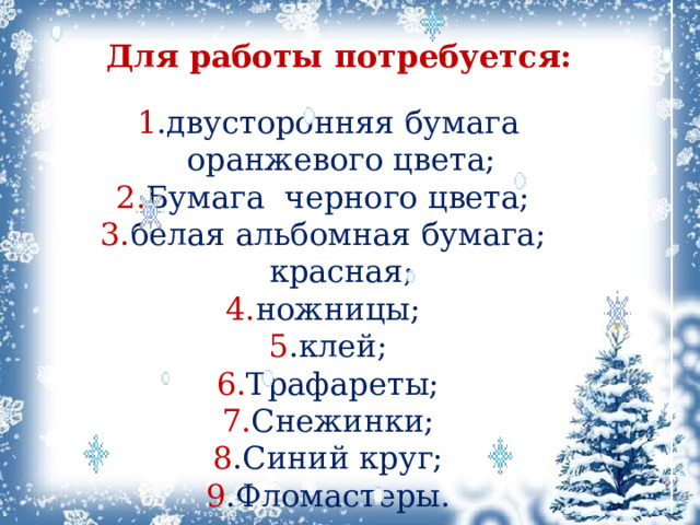 Для работы потребуется: 1 .двусторонняя бумага оранжевого цвета; 2. Бумага черного цвета; 3. белая альбомная бумага; красная; 4. ножницы; 5 .клей; 6. Трафареты; 7. Снежинки; 8 .Синий круг; 9 .Фломастеры. 