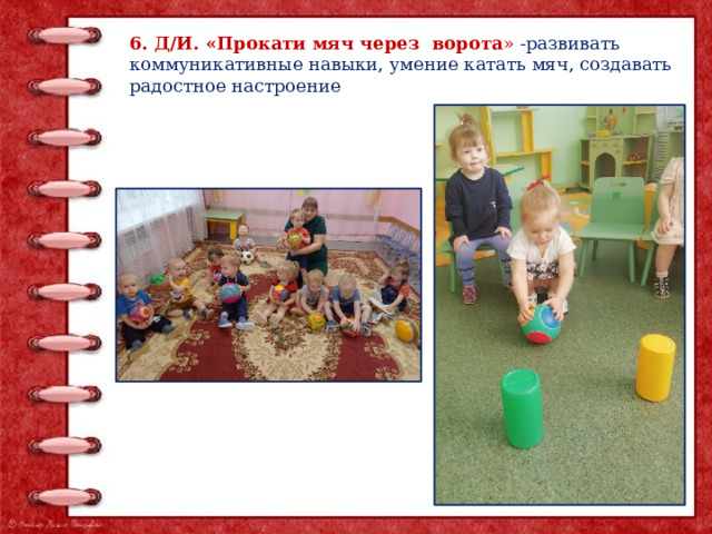 6. Д/И. «Прокати мяч через ворота »  -развивать коммуникативные навыки, умение катать мяч, создавать радостное настроение 