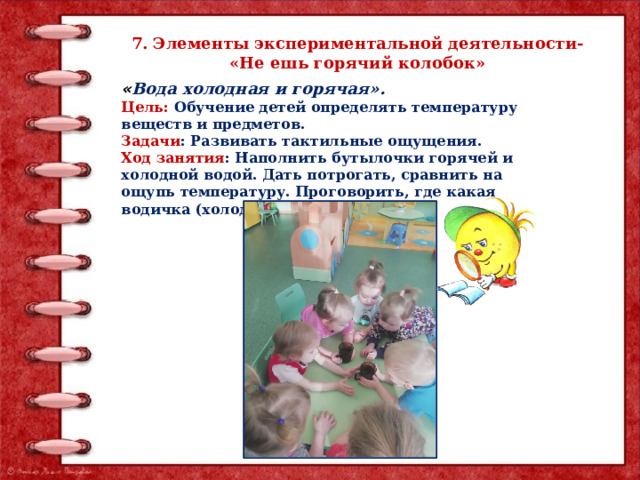 7. Элементы экспериментальной деятельности- «Не ешь горячий колобок» « Вода холодная и горячая». Цель: Обучение детей определять температуру веществ и предметов. Задачи : Развивать тактильные ощущения. Ход занятия : Наполнить бутылочки горячей и холодной водой. Дать потрогать, сравнить на ощупь температуру. Проговорить, где какая водичка (холодная, горячая) . 