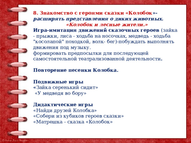 8. Знакомство с героями сказки «Колобок »- расширять представления о диких животных. «Колобок и лесные жители.» Игра-имитация движений сказочных героев (зайка - прыжки, лиса - ходьба на носочках, медведь - ходьба 