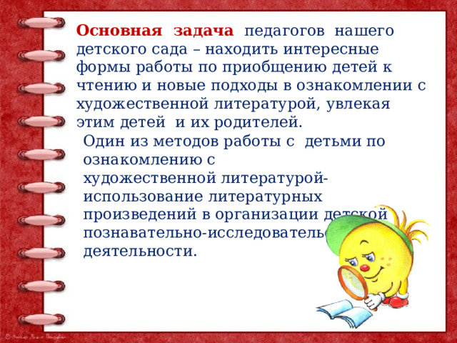 Основная задача педагогов нашего детского сада – находить интересные формы работы по приобщению детей к чтению и новые подходы в ознакомлении с художественной литературой, увлекая этим детей и их родителей. Один из методов работы с детьми по ознакомлению с художественной литературой- использование литературных произведений в организации детской познавательно-исследовательской деятельности. 