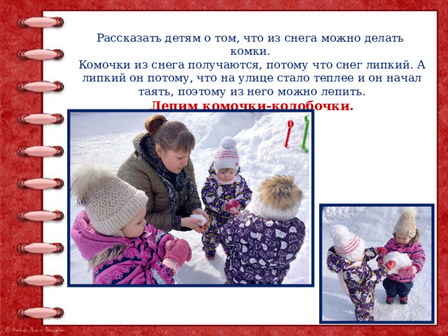 Рассказать детям о том, что из снега можно делать комки. Комочки из снега получаются, потому что снег липкий. А липкий он потому, что на улице стало теплее и он начал таять, поэтому из него можно лепить. Лепим комочки-колобочки. 