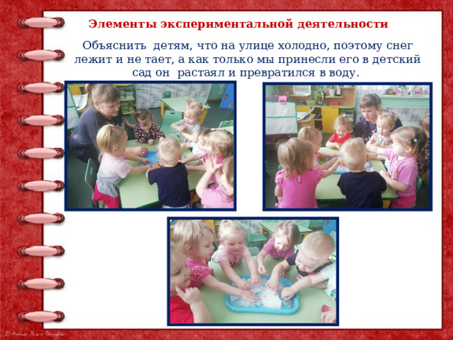 Элементы экспериментальной деятельности Объяснить детям, что на улице холодно, поэтому снег лежит и не тает, а как только мы принесли его в детский сад он растаял и превратился в воду.  