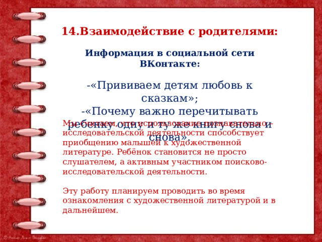 14.Взаимодействие с родителями:  Информация в социальной сети ВКонтакте:  -«Прививаем детям любовь к сказкам»; -«Почему важно перечитывать ребенку одну и ту же книгу снова и снова». Мы считаем, что использование познавательно – исследовательской деятельности способствует приобщению малышей к художественной литературе.  Ребёнок становится не просто слушателем, а активным участником поисково-исследовательской деятельности. Эту работу планируем проводить во время ознакомления с художественной литературой и в дальнейшем.     