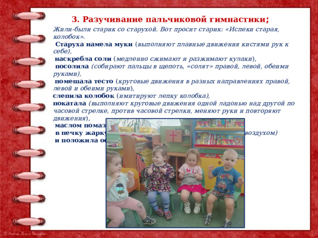 3. Разучивание пальчиковой гимнастики ; Жили-были старик со старухой. Вот просит старик: «Испеки старая, колобок».  Старуха намела муки ( выполняют плавные движения кистями рук к себе),  наскребла соли ( медленно сжимают и разжимают кулаки ),  посолила (собирают пальцы в щепоть, «солят» правой, левой, обеими руками),  помешала тесто ( круговые движения в разных направлениях правой, левой и обеими руками ), слепила колобок ( имитируют лепку колоб­ка), покатала (выполняют круговые движения одной ладонью над другой по часовой стрелке, против часовой стрелки, меняют руки и повторяют движения ),  маслом помазала ( гладят одной ладонью другую ),  в печку жаркую поставила ( дышат на ладони теплым воздухом)  и положила остудить на окошко (дуют на ладони ). 