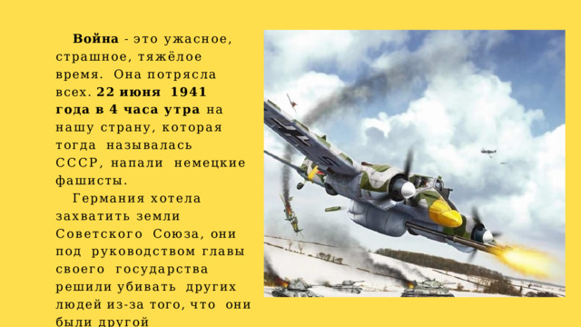 Война - это ужасное,  страшное, тяжёлое время.  Она  потрясла  всех.  22  июня  1941 года в 4 часа утра на  нашу страну, которая тогда  называлась СССР, напали  немецкие  фашисты. Германия хотела  захватить земли Советского  Союза, они под  руководством главы своего  государства  решили  убивать  других  людей  из-за  того,  что  они были другой  национальности. 