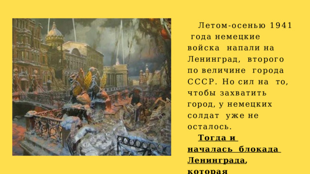 Летом-осенью 1941  года немецкие войска  напали на Ленинград,  второго по величине  города СССР. Но сил на  то, чтобы захватить  город,  у  немецких  солдат  уже  не  осталось. Тогда и началась блокада  Ленинграда ,  которая продлилась  872  дня. 