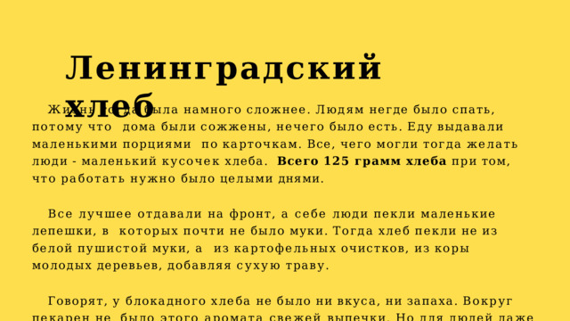 Ленинградский  хлеб Жизнь  тогда  была  намного  сложнее.  Людям  негде  было  спать,  потому  что  дома  были  сожжены,  нечего  было  есть.  Еду  выдавали  маленькими  порциями по  карточкам.  Все,  чего  могли  тогда  желать  люди  -  маленький  кусочек  хлеба.  Всего  125  грамм  хлеба  при  том,  что  работать  нужно  было  целыми  днями. Все лучшее отдавали на фронт, а себе люди пекли маленькие лепешки, в  которых  почти  не  было  муки.  Тогда  хлеб  пекли  не  из  белой  пушистой  муки,  а  из  картофельных  очистков,  из  коры  молодых  деревьев,  добавляя  сухую  траву. Говорят,  у  блокадного  хлеба  не  было  ни  вкуса,  ни  запаха.  Вокруг  пекарен  не  было этого аромата свежей выпечки. Но для людей даже этот хлеб был  вкуснее  всего. 
