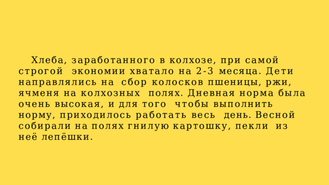 Хлеба, заработанного в колхозе, при самой строгой  экономии хватало на 2-3 месяца. Дети направлялись на  сбор колосков пшеницы, ржи, ячменя на колхозных  полях. Дневная норма была очень высокая, и для того чтобы выполнить норму, приходилось работать весь  день.  Весной  собирали  на  полях  гнилую  картошку,  пекли  из  неё  лепёшки. 