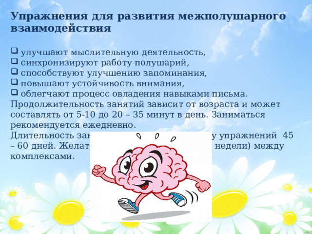 Упражнения для развития межполушарного взаимодействия   улучшают мыслительную деятельность,  синхронизируют работу полушарий,  способствуют улучшению запоминания,  повышают устойчивость внимания,  облегчают процесс овладения навыками письма. Продолжительность занятий зависит от возраста и может составлять от 5-10 до 20 – 35 минут в день. Заниматься рекомендуется ежедневно. Длительность занятий по одному комплексу упражнений 45 – 60 дней. Желательно делать перерыв (две недели) между комплексами. 