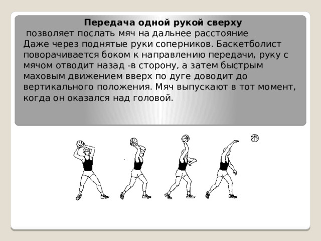 Передача одной рукой сверху   позволяет послать мяч на дальнее расстояние Даже через поднятые руки соперников. Баскетболист поворачивается боком к направлению передачи, руку с мячом отводит назад -в сторону, а затем быстрым маховым движением вверх по дуге доводит до вертикального положения. Мяч выпускают в тот момент, когда он оказался над головой. 