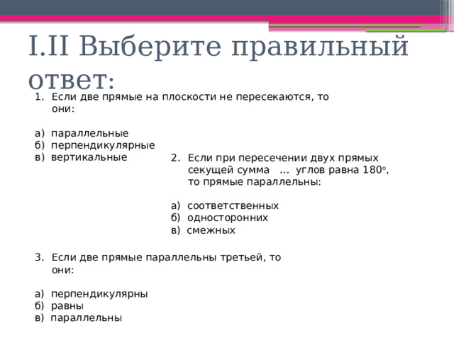 I.II Выберите правильный ответ : Если две прямые на плоскости не пересекаются, то они: а) параллельные б) перпендикулярные в) вертикальные Если при пересечении двух прямых секущей сумма … углов равна 180 о , то прямые параллельны: а) соответственных б) односторонних в) смежных Если две прямые параллельны третьей, то они: а) перпендикулярны б) равны в) параллельны 