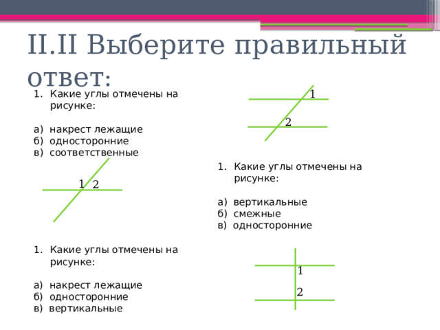 II.II Выберите правильный ответ : 1 Какие углы отмечены на рисунке: а) накрест лежащие б) односторонние в) соответственные 2 Какие углы отмечены на рисунке: а) вертикальные б) смежные в) односторонние 1 2 Какие углы отмечены на рисунке: а) накрест лежащие б) односторонние в) вертикальные 1 2 