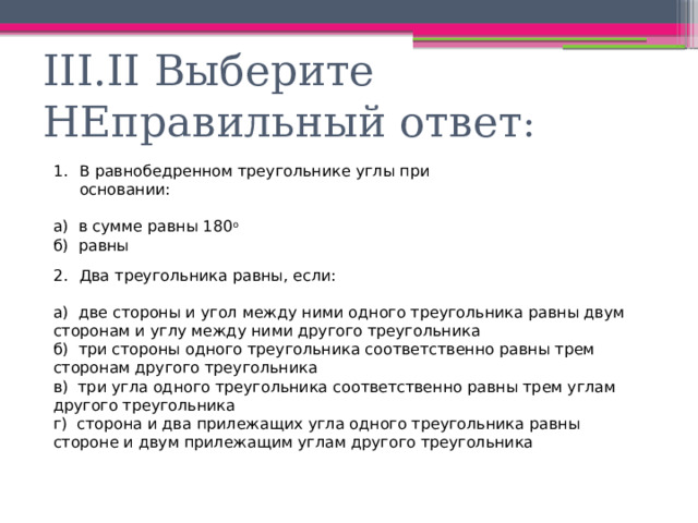 III.II Выберите НЕправильный ответ : В равнобедренном треугольнике углы при основании: а) в сумме равны 180 о б) равны Два треугольника равны, если: а) две стороны и угол между ними одного треугольника равны двум сторонам и углу между ними другого треугольника б) три стороны одного треугольника соответственно равны трем сторонам другого треугольника в) три угла одного треугольника соответственно равны трем углам другого треугольника г) сторона и два прилежащих угла одного треугольника равны стороне и двум прилежащим углам другого треугольника 