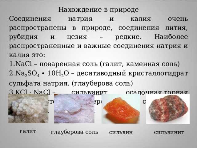 Нахождение в природе Соединения натрия и калия очень распространены в природе, соединения лития, рубидия и цезия – редкие. Наиболее распространенные и важные соединения натрия и калия это: NaCl – поваренная соль (галит, каменная соль) Na 2 SO 4  ∙ 10H 2 O  – десятиводный кристаллогидрат сульфата натрия. (глауберова соль) KCl · NaCl – сильвинит, осадочная  горная порода , состоящая из чередующихся слоев галита и сильвина.   галит глауберова соль сильвин сильвинит 
