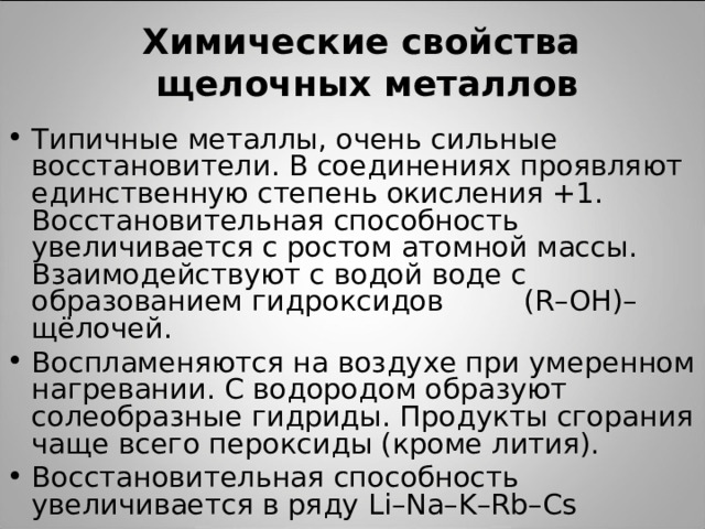  Химические свойства  щелочных металлов   Типичные металлы, очень сильные восстановители. В соединениях проявляют единственную степень окисления +1. Восстановительная способность увеличивается с ростом атомной массы. Взаимодействуют с водой воде с образованием гидроксидов (R–OH)– щёлочей. Воспламеняются на воздухе при умеренном нагревании. С водородом образуют солеобразные гидриды. Продукты сгорания чаще всего пероксиды (кроме лития). Восстановительная способность увеличивается в ряду Li–Na–K–Rb–Cs  