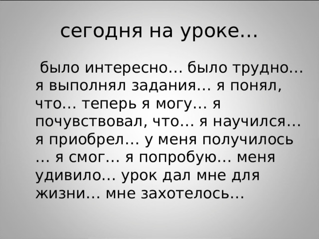 сегодня на уроке…  было интересно… было трудно… я выполнял задания… я понял, что… теперь я могу… я почувствовал, что… я научился… я приобрел… у меня получилось … я смог… я попробую… меня удивило… урок дал мне для жизни… мне захотелось…  было интересно… было трудно… я выполнял задания… я понял, что… теперь я могу… я почувствовал, что… я научился… я приобрел… у меня получилось … я смог… я попробую… меня удивило… урок дал мне для жизни… мне захотелось… 