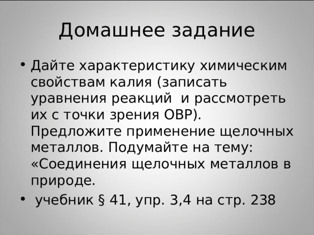 Домашнее задание Дайте характеристику химическим свойствам калия (записать уравнения реакций и рассмотреть их с точки зрения ОВР). Предложите применение щелочных металлов. Подумайте на тему: «Соединения щелочных металлов в природе.  учебник § 4 1, упр. 3,4 на стр. 238  