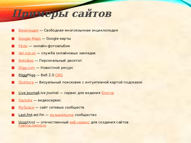Примеры сайтов   Википедия — Свободная многоязычная энциклопедия   Google Maps — Google-карты   Flickr — онлайн-фотоальбом   del.icio.us — служба онлайновых закладок   Netvibes — Персональный десктоп   Digg.com — Новостной ресурс   Pligg Pligg — Веб 2.0 CMS    Quintura — Визуальный поисковик с интуитивной картой подсказок   Live Journal Live Journal — сервис для ведения блогов    Youtube — видеосервис   MySpace — сайт сетевых сообществ   Last.fm Last.fm — музыкальное сообщество   Ucoz Ucoz — отечественный веб-сервис для создания сайтов  t-janna.narod.ru    