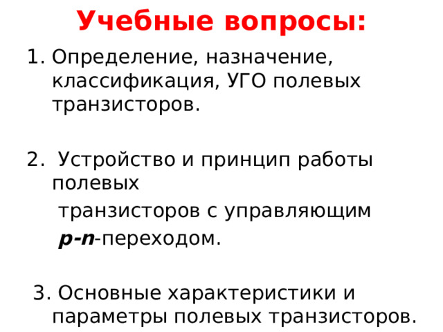 Учебные вопросы: Определение, назначение, классификация, УГО полевых транзисторов. 2. Устройство и принцип работы полевых  транзисторов с управляющим  p-n -переходом.  3. Основные характеристики и параметры полевых транзисторов. 