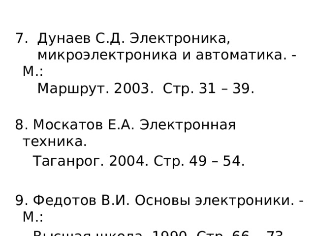  7. Дунаев С.Д. Электроника,  микроэлектроника и автоматика. - М.:  Маршрут. 2003. Стр. 31 – 39.  8. Москатов Е.А. Электронная техника.  Таганрог. 2004. Стр. 49 – 54.  9. Федотов В.И. Основы электроники. - М.:  Высшая школа. 1990. Стр. 66 – 73. 
