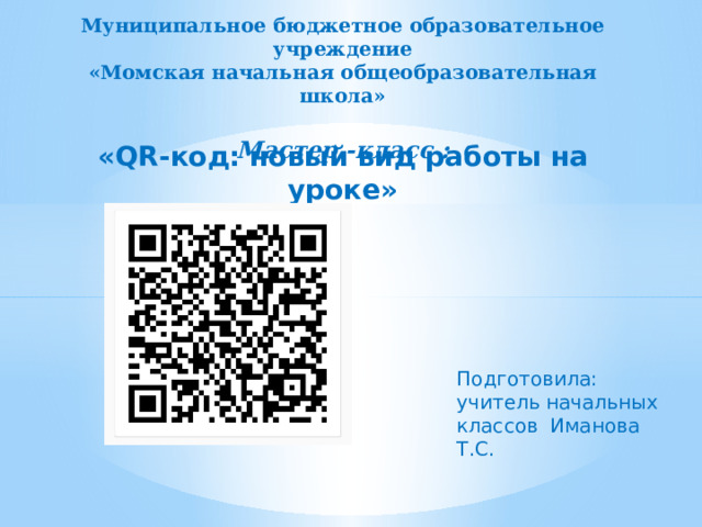 Муниципальное бюджетное образовательное учреждение «Момская начальная общеобразовательная школа»  Мастер -класс :   «QR-код: новый вид работы на уроке» Подготовила: учитель начальных классов Иманова Т.С. 