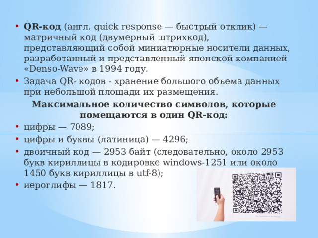 QR-код (англ. quick response — быстрый отклик) — матричный код (двумерный штрихкод), представляющий собой миниатюрные носители данных, разработанный и представленный японской компанией «Denso-Wave» в 1994 году. Задача QR- кодов - хранение большого объема данных при небольшой площади их размещения. Максимальное количество символов, которые помещаются в один QR-код: цифры — 7089; цифры и буквы (латиница) — 4296; двоичный код — 2953 байт (следовательно, около 2953 букв кириллицы в кодировке windows-1251 или около 1450 букв кириллицы в utf-8); иероглифы — 1817. 