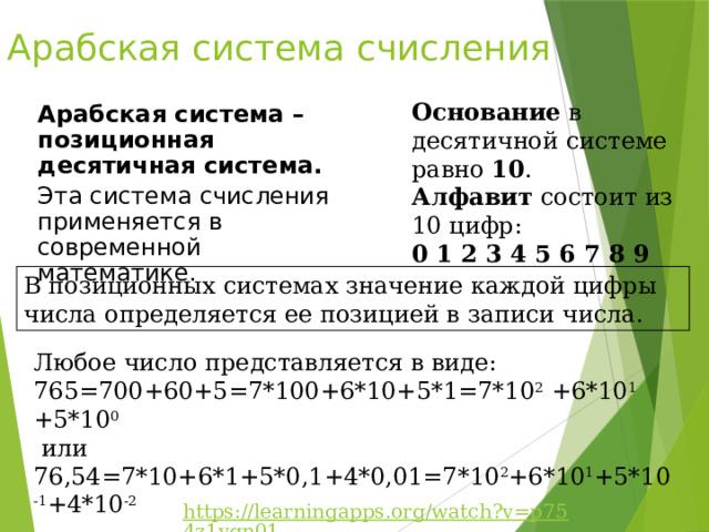 Арабская система счисления Основание в десятичной системе равно 10 . Алфавит состоит из 10 цифр: 0 1 2 3 4 5 6 7 8 9 Арабская система – позиционная десятичная система. Эта система счисления применяется в современной математике. В позиционных системах значение каждой цифры числа определяется ее позицией в записи числа. Любое число представляется в виде: 765=700+60+5=7*100+6*10+5*1=7*10 2 +6*10 1 +5*10 0  или 76,54=7*10+6*1+5*0,1+4*0,01=7*10 2 +6*10 1 +5*10 -1 +4*10 -2 https://learningapps.org/watch?v=p754z1vqn01 