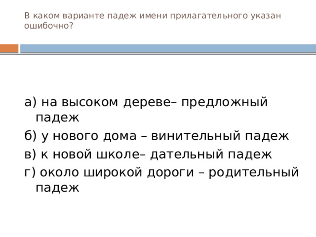 В каком варианте падеж имени прилагательного указан ошибочно?   а) на высоком дереве– предложный падеж б) у нового дома – винительный падеж в) к новой школе– дательный падеж г) около широкой дороги – родительный падеж  