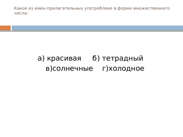 Какое из имен прилагательных употреблено в форме множественного числа:   а) красивая б) тетрадный  в)солнечные г)холодное  