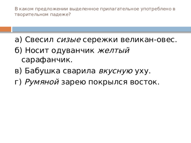 В каком предложении выделенное прилагательное употреблено в творительном падеже?   а) Свесил сизые сережки великан-овес. б) Носит одуванчик желтый сарафанчик. в) Бабушка сварила вкусную уху. г) Румяной зарею покрылся восток.  