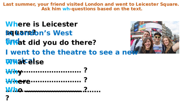 Last summer, your friend visited London and went to Leicester Square. Ask him wh -questions based on the text. Wh ere is Leicester square? In London’s West End . Wh at did you do there? I went to the theatre to see a new musical. Wh at else …………………………… ? Wh y …………………………… ? Wh ere …………………………… ? Wh o …………………………… ? 