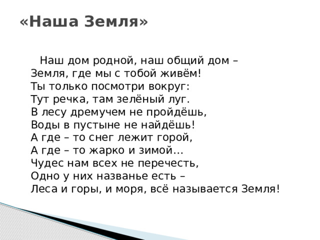 «Наша Земля»    Наш дом родной, наш общий дом –  Земля, где мы с тобой живём!  Ты только посмотри вокруг:  Тут речка, там зелёный луг.  В лесу дремучем не пройдёшь,  Воды в пустыне не найдёшь!  А где – то снег лежит горой,  А где – то жарко и зимой…  Чудес нам всех не перечесть,  Одно у них названье есть –  Леса и горы, и моря, всё называется Земля!    