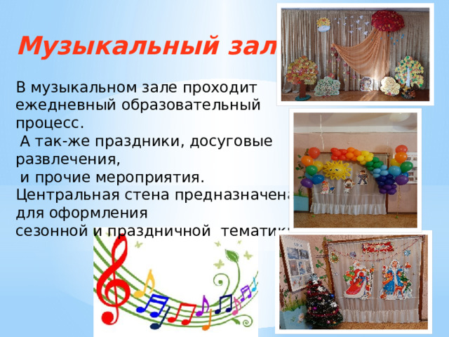 Музыкальный зал . В музыкальном зале проходит ежедневный образовательный процесс.  А так-же праздники, досуговые развлечения,  и прочие мероприятия. Центральная стена предназначена для оформления сезонной и праздничной тематики. 