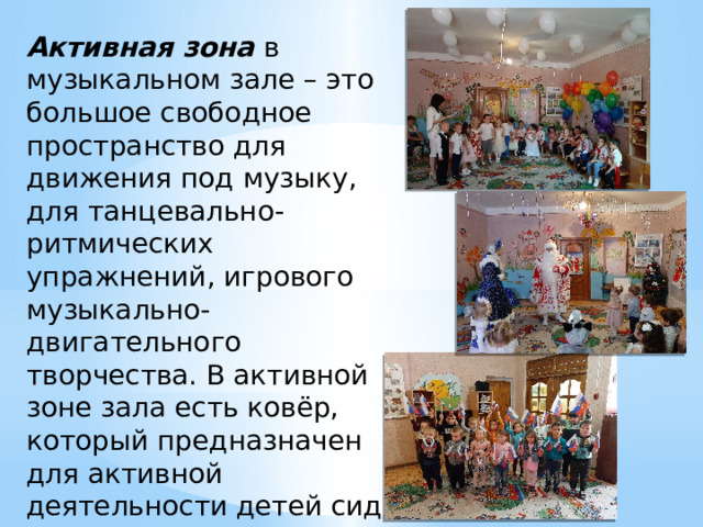Активная зона в музыкальном зале – это большое свободное пространство для движения под музыку, для танцевально-ритмических упражнений, игрового музыкально-двигательного творчества. В активной зоне зала есть ковёр, который предназначен для активной деятельности детей сидя и лёжа на полу. 