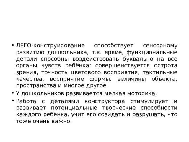 ЛЕГО-конструирование способствует сенсорному развитию дошкольника, т.к. яркие, функциональные детали способны воздействовать буквально на все органы чувств ребёнка: совершенствуется острота зрения, точность цветового восприятия, тактильные качества, восприятие формы, величины объекта, пространства и многое другое. У дошкольников развивается мелкая моторика.       Работа с деталями конструктора стимулирует и развивает потенциальные творческие способности каждого ребёнка, учит его созидать и разрушать, что тоже очень важно. 