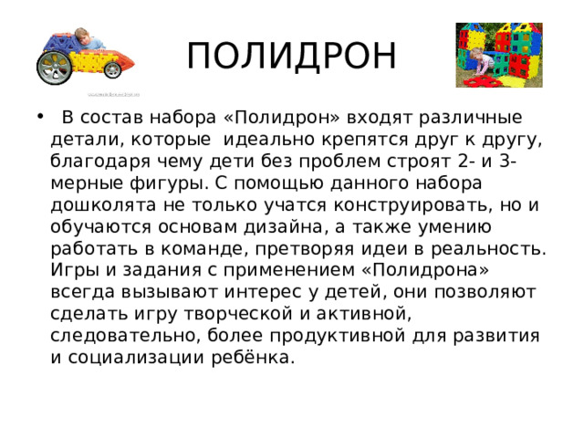 ПОЛИДРОН    В состав набора «Полидрон» входят различные детали, которые  идеально крепятся друг к другу, благодаря чему дети без проблем строят 2- и 3-мерные фигуры. С помощью данного набора дошколята не только учатся конструировать, но и обучаются основам дизайна, а также умению работать в команде, претворяя идеи в реальность. Игры и задания с применением «Полидрона» всегда вызывают интерес у детей, они позволяют сделать игру творческой и активной, следовательно, более продуктивной для развития и социализации ребёнка. 
