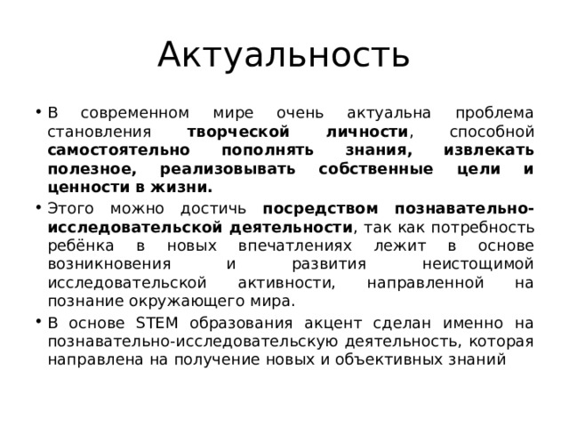 Актуальность В современном мире очень актуальна проблема становления творческой личности , способной самостоятельно пополнять знания, извлекать полезное, реализовывать собственные цели и ценности в жизни. Этого можно достичь посредством познавательно-исследовательской деятельности , так как потребность ребёнка в новых впечатлениях лежит в основе возникновения и развития неистощимой исследовательской активности, направленной на познание окружающего мира. В основе STEM образования акцент сделан именно на познавательно-исследовательскую деятельность, которая направлена на получение новых и объективных знаний 