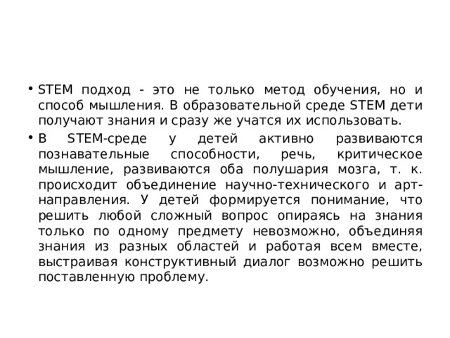 STEM подход - это не только метод обучения, но и способ мышления. В образовательной среде STEM дети получают знания и сразу же учатся их использовать. В STEM-среде у детей активно развиваются познавательные способности, речь, критическое мышление, развиваются оба полушария мозга, т. к. происходит объединение научно-технического и арт-направления. У детей формируется понимание, что решить любой сложный вопрос опираясь на знания только по одному предмету невозможно, объединяя знания из разных областей и работая всем вместе, выстраивая конструктивный диалог возможно решить поставленную проблему. 