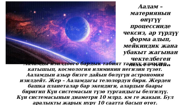 Аалам – материянын өнүгүү процессинде чексиз, ар түрдүү форма алып, мейкиндик жана убакыт жагынан чектелбеген бүткүл дүйнө. Ааламды изилдөөгө бардык табият таануу илимдер катышып, космология илиминин негизин түзөт. Ааламдын азыр бизге дайын бөлүгүн астрономия изилдейт. Жер – Ааламдагы телолордун бири. Жерден башка планеталар бар экендиги, алардын баары биригип Күн системасын түзө тургандыгы белгилүү. Күн системасынын диаметри 10 млрд. км ге жакын. Бул аралыкты жарык нуру 10 саатта басып өтөт. 