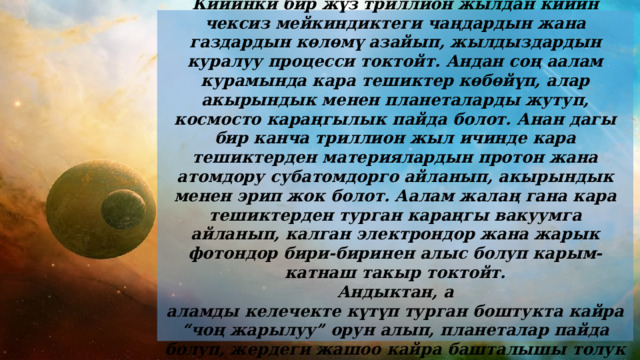  Кийинки бир жүз триллион жылдан кийин чексиз мейкиндиктеги чаңдардын жана газдардын көлөмү азайып, жылдыздардын куралуу процесси токтойт. Андан соң аалам курамында кара тешиктер көбөйүп, алар акырындык менен планеталарды жутуп, космосто караңгылык пайда болот. Анан дагы бир канча триллион жыл ичинде кара тешиктерден материялардын протон жана атомдору субатомдорго айланып, акырындык менен эрип жок болот. Аалам жалаң гана кара тешиктерден турган караңгы вакуумга айланып, калган электрондор жана жарык фотондор бири-биринен алыс болуп карым-катнаш такыр токтойт. Андыктан, а аламды келечекте күтүп турган боштукта кайра “чоң жарылуу” орун алып, планеталар пайда болуп, жердеги жашоо кайра башталышы толук ыктымал . 