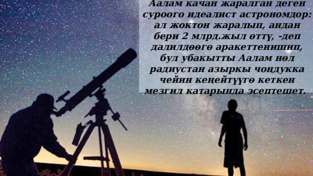Аалам качан жаралган деген суроого идеалист астрономдор: ал жоктон жаралып, андан бери 2 млрд.жыл өттү, -деп далилдөөгө аракеттенишип, бул убакытты Аалам нөл радиустан азыркы чоңдукка чейин кеңейтүүгө кеткен мезгил катарында эсептешет. 