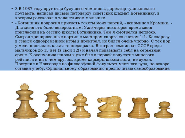 3.В 1987 году друг отца будущего чемпиона, директор туапсинского почтамта, написал письмо патриарху советских шахмат Ботвиннику, в котором рассказал о талантливом мальчике.  - Ботвинник попросил прислать тексты моих партий, - вспоминал Крамник. - Для меня это было невероятным. Уже через некоторое время меня пригласили на сессию школы Ботвинника. Там я смотрелся неплохо. Сыграл тренировочные партии с мастером спорта со счетом 1:1. Каспарову в сеансе одновременной игры я проиграл, но бился очень упорно. С тех пор у меня появилась какая-то поддержка. Выиграл чемпионат СССР среди мальчиков до 15 лет (в свои 12!) и начал показывать себя на серьезной арене. К окончанию школы я уже был в первой полусотне мирового рейтинга и ни о чем другом, кроме карьеры шахматиста, не думал. Поступил в Новгороде на философский факультет местного вуза, но вскоре оставил учебу. Официальному образованию предпочитаю самообразование. 
