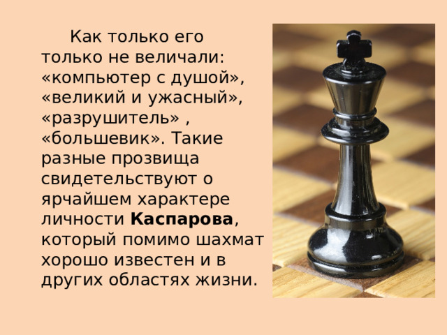  Как только его только не величали: «компьютер с душой», «великий и ужасный», «разрушитель» , «большевик». Такие разные прозвища свидетельствуют о ярчайшем характере личности  Каспарова , который помимо шахмат хорошо известен и в других областях жизни. 
