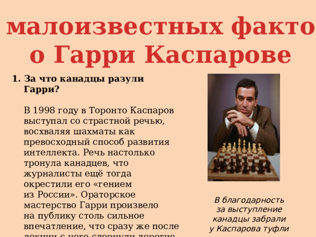 5 малоизвестных фактов  о Гарри Каспарове 1. За что канадцы разули Гарри?   В 1998 году в Торонто Каспаров выступал со страстной речью, восхваляя шахматы как превосходный способ развития интеллекта. Речь настолько тронула канадцев, что журналисты ещё тогда окрестили его «гением из России». Ораторское мастерство Гарри произвело на публику столь сильное впечатление, что сразу же после лекции с него сдернули дорогие туфли и поместили их в музей, где хранится обувь великих людей. В благодарность за выступление канадцы забрали у Каспарова туфли 