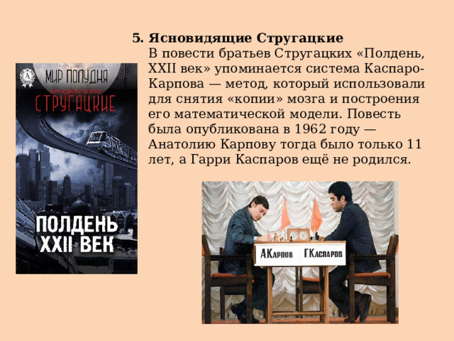 5. Ясновидящие Стругацкие  В повести братьев Стругацких «Полдень, XXII век» упоминается система Каспаро-Карпова — метод, который использовали для снятия «копии» мозга и построения его математической модели. Повесть была опубликована в 1962 году — Анатолию Карпову тогда было только 11 лет, а Гарри Каспаров ещё не родился. 