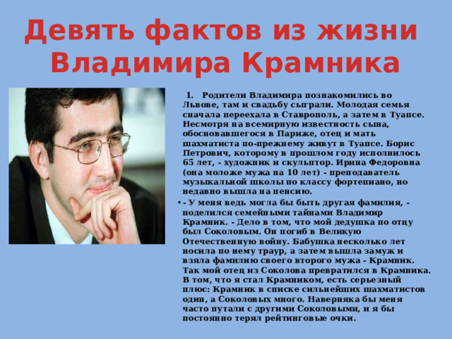 Девять фактов из жизни  Владимира Крамника  1. Родители Владимира познакомились во Львове, там и свадьбу сыграли. Молодая семья сначала переехала в Ставрополь, а затем в Туапсе. Несмотря на всемирную известность сына, обосновавшегося в Париже, отец и мать шахматиста по-прежнему живут в Туапсе. Борис Петрович, которому в прошлом году исполнилось 65 лет, - художник и скульптор. Ирина Федоровна (она моложе мужа на 10 лет) - преподаватель музыкальной школы по классу фортепиано, но недавно вышла на пенсию. - У меня ведь могла бы быть другая фамилия, - поделился семейными тайнами Владимир Крамник. - Дело в том, что мой дедушка по отцу был Соколовым. Он погиб в Великую Отечественную войну. Бабушка несколько лет носила по нему траур, а затем вышла замуж и взяла фамилию своего второго мужа - Крамник. Так мой отец из Соколова превратился в Крамника. В том, что я стал Крамником, есть серьезный плюс: Крамник в списке сильнейших шахматистов один, а Соколовых много. Наверняка бы меня часто путали с другими Соколовыми, и я бы постоянно терял рейтинговые очки. 